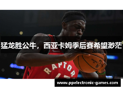 猛龙胜公牛，西亚卡姆季后赛希望渺茫